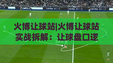 火博让球站|火博让球站实战拆解：让球盘口逻辑与场景化预判思路+火博让球站数据阅读方法-线上十大最稳下球网直播源不卡顿在线观看初盘全场回放投屏