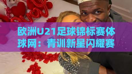 欧洲U21足球锦标赛体球网：青训新星闪耀赛场，体球网如何玩转赛事数据与观赛体验？-最大权威网页堵球网无插件低调看冠军走盘单双盘独赢