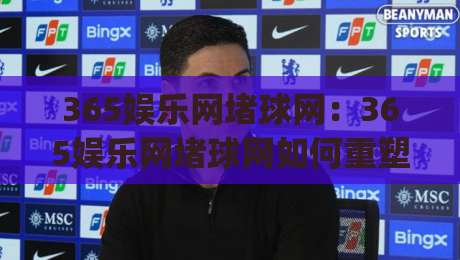 365娱乐网堵球网：365娱乐网堵球网如何重塑球迷互动体验？(365娱乐网堵球网)社群玩法与内容生态新看点-最全手机信誉投球站分析走地大全早盘文字中文解说