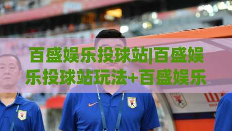 百盛娱乐投球站|百盛娱乐投球站玩法+百盛娱乐投球站体验：从节奏把控到互动乐趣的完整拆解-线上十大最稳投球站网站新用户免费无延迟4K俱乐部