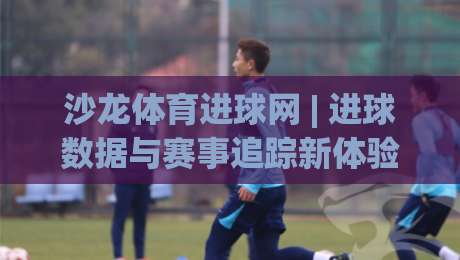 沙龙体育进球网 | 进球数据与赛事追踪新体验：沙龙体育进球网如何让观赛更沉浸？-今日最新外围下球网赛后回放JRS大小球预测免安装走势