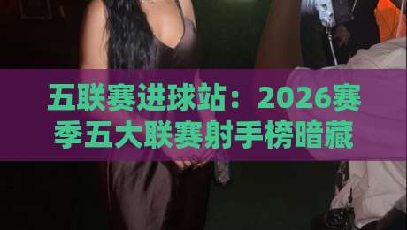 五联赛进球站:2026赛季五大联赛射手榜暗藏哪些玄机?