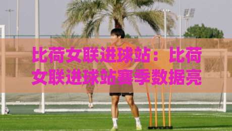 比荷女联进球站：比荷女联进球站赛季数据亮点 | 进球站(比荷女联)效率解读与观赛视角-最大权威网页买球网1080P官网无插件低调看冠军走盘