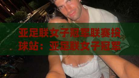亚足联女子冠军联赛投球站：亚足联女子冠军联赛投球站观赛体验+亚足联女子冠军联赛投球站背后的赛事新格局-今日最新外围押球网平台赛后回放JRS大小球预测免安装