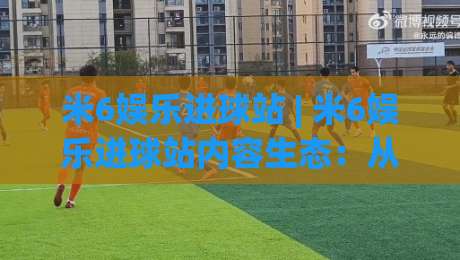 米6娱乐进球站 | 米6娱乐进球站内容生态：从赛事追踪到球迷互动的新玩法-最大权威网页让球网官网无插件低调看冠军走盘单双盘