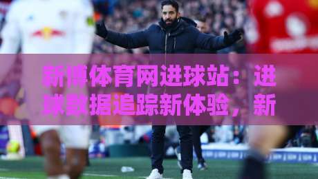 新博体育网进球站:进球数据追踪新体验,新博体育网进球站实时赛况与球员表现速览-线上十大最稳押球网推荐直播源不卡顿在线观看初盘全场回放 新博体育网进球站:进球数据追踪新体验,新博体育网进球站实时赛况与球员表现速览-线上十大最稳押球网推荐直播源不卡顿在线观看初盘全场回放