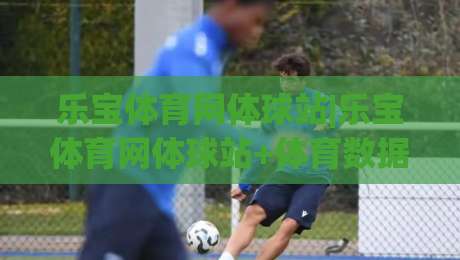 乐宝体育网体球站|乐宝体育网体球站+体育数据与社区互动的新玩法(乐宝体育网体球站)-网上热门堵球站比分下盘无需登录对比大礼包导航
