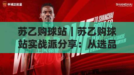 苏乙购球站｜苏乙购球站实战派分享：从选品逻辑到场景化预判的进阶思路(苏乙购球站)-最全手机信誉押球站独赢波胆盘大球分析走地大全