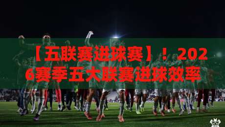 【五联赛进球赛】！2026赛季五大联赛进球效率大揭秘，你猜谁是最强火力？