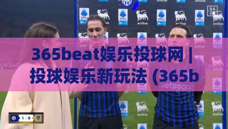 365beat娱乐投球网 | 投球娱乐新玩法 (365beat娱乐投球网) 互动体验与场景化预判-最全手机信誉下球站波胆盘大球分析走地大全早盘