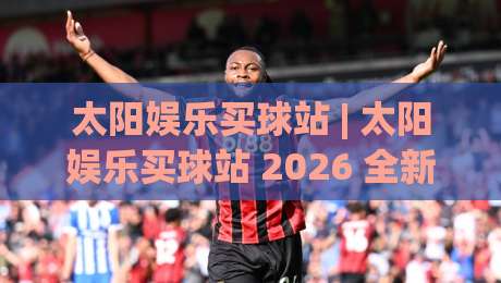 太阳娱乐买球站 | 太阳娱乐买球站 2026 全新体验：从界面到交互的细节进化 (太阳娱乐买球站)-网上热门投球网排名回放无广告全场录像公司比分