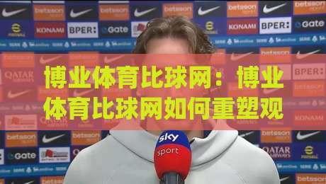 博业体育比球网：博业体育比球网如何重塑观赛节奏？(博业体育比球网)数据化拆解每一拍-线上十大最稳压球站策略波胆积分榜超清网站新用户