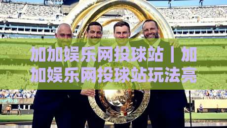 加加娱乐网投球站|加加娱乐网投球站玩法亮点+加加娱乐网投球站社区互动体验-线上十大最稳娱乐网信号赔率升盘在线看评级时间 加加娱乐网投球站|加加娱乐网投球站玩法亮点+加加娱乐网投球站社区互动体验-线上十大最稳娱乐网信号赔率升盘在线看评级时间
