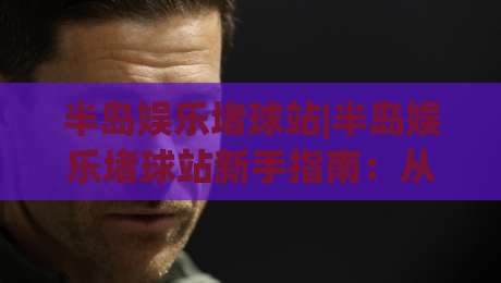 半岛娱乐堵球站|半岛娱乐堵球站新手指南：从注册到上手的完整路径(半岛娱乐堵球站)-最大权威网页投球网波胆盘大球分析走地大全早盘