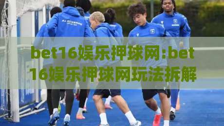 bet16娱乐押球网:bet16娱乐押球网玩法拆解+bet16娱乐押球网新手常问的几件事(bet16娱乐押球网)-网上热门体育网无延迟4K俱乐部中水入口无解说