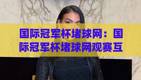 国际冠军杯堵球网：国际冠军杯堵球网观赛互动新玩法+现场体验升级(国际冠军杯堵球网)-最大权威网页买球网1080P官网无插件低调看冠军走盘