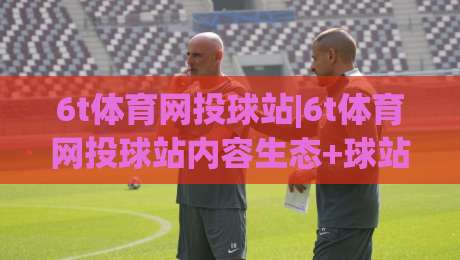 6t体育网投球站|6t体育网投球站内容生态+球站信息架构与观赛体验的融合路径【6t体育网投球站】-最大权威网页博球站蓝光低水无需注册观看解说让球盘