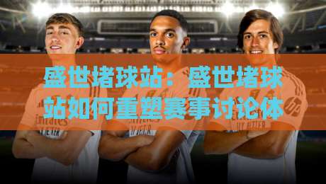 盛世堵球站：盛世堵球站如何重塑赛事讨论体验？(盛世堵球站)背后的社区逻辑与参与方式-今晚靠谱最火比球站两球半社区排行信号赔率升盘