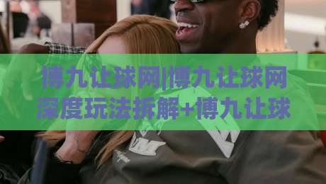 博九让球网|博九让球网深度玩法拆解+博九让球网盘口逻辑与实战思路分享-最大权威网页体球网低调看冠军走盘单双盘独赢波胆盘