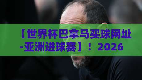 【世界杯巴拿马买球网址-亚洲进球赛】!2026亚洲预选赛最新观赛与购票渠道全解析