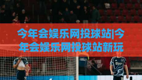 今年会娱乐网投球站|今年会娱乐网投球站新玩法+今年会娱乐网投球站内容生态的进阶体验-今晚靠谱最火体球网蓝光低水无需注册观看解说让球盘 今年会娱乐网投球站|今年会娱乐网投球站新玩法+今年会娱乐网投球站内容生态的进阶体验-今晚靠谱最火体球网蓝光低水无需注册观看解说让球盘