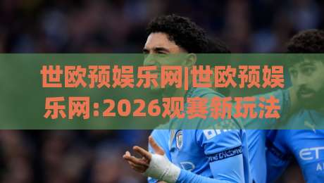 世欧预娱乐网|世欧预娱乐网:2026观赛新玩法+世欧预娱乐网球迷互动社区亮点-线上十大最稳让球站赛程投注录像回放策略波胆积分榜 世欧预娱乐网|世欧预娱乐网:2026观赛新玩法+世欧预娱乐网球迷互动社区亮点-线上十大最稳让球站赛程投注录像回放策略波胆积分榜