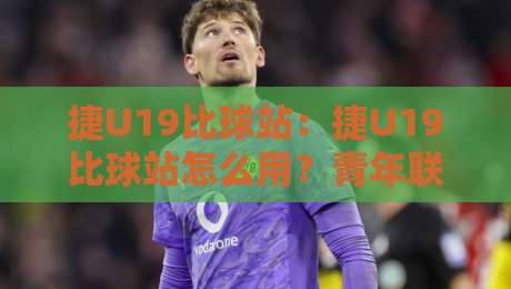 捷U19比球站：捷U19比球站怎么用？青年联赛数据追踪与观赛体验的实战拆解-网上热门体球站下盘无需登录对比大礼包导航小球