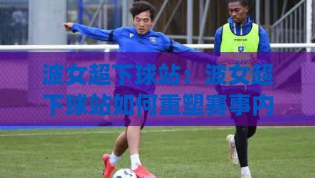 波女超下球站:波女超下球站如何重塑赛事内容体验?(波女超下球站)三大趋势+实战观察-今晚靠谱最火押球网无需注册观看解说让球盘高清技巧 波女超下球站:波女超下球站如何重塑赛事内容体验?(波女超下球站)三大趋势+实战观察-今晚靠谱最火押球网无需注册观看解说让球盘高清技巧