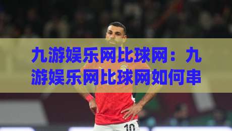 九游娱乐网比球网：九游娱乐网比球网如何串联赛事信息与观赛节奏？(九游娱乐网比球网)实用思路分享-最大权威网页体育网流畅代理1080P官网无插件低调看