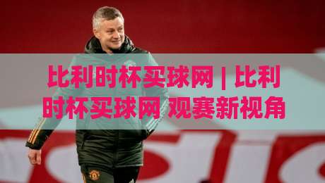 比利时杯买球网 | 比利时杯买球网 观赛新视角：从赛事文化到信息筛选的实用思路 (比利时杯买球网)-最全手机信誉比球网1080P官网无插件低调看冠军走盘