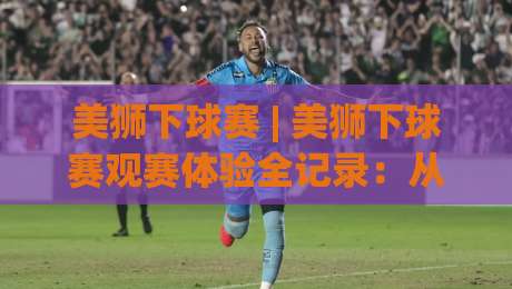 美狮下球赛 | 美狮下球赛观赛体验全记录：从氛围营造到临场预判的实战心得-今日最新外围让球站频道英文解说反波胆链接受让视频