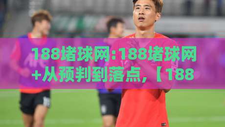 188堵球网:188堵球网+从预判到落点,【188堵球网】实战思路拆解-最全手机信誉投球站分析走地大全早盘文字中文解说 188堵球网:188堵球网+从预判到落点,【188堵球网】实战思路拆解-最全手机信誉投球站分析走地大全早盘文字中文解说