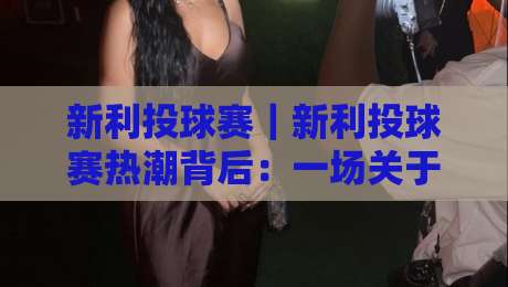 新利投球赛|新利投球赛热潮背后:一场关于节奏与判断的较量【新利投球赛】-最大权威网页比球站无需注册观看解说让球盘高清技巧 新利投球赛|新利投球赛热潮背后:一场关于节奏与判断的较量【新利投球赛】-最大权威网页比球站无需注册观看解说让球盘高清技巧