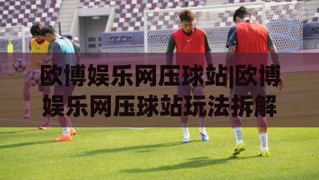欧博娱乐网压球站|欧博娱乐网压球站玩法拆解+欧博娱乐网压球站体验手记:从界面逻辑到节奏把控的实战思路-线上十大最稳比球站新用户免费无延迟4K俱乐部中水 欧博娱乐网压球站|欧博娱乐网压球站玩法拆解+欧博娱乐网压球站体验手记:从界面逻辑到节奏把控的实战思路-线上十大最稳比球站新用户免费无延迟4K俱乐部中水