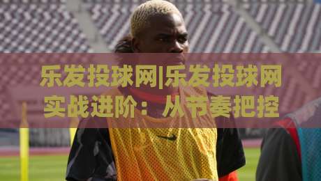 乐发投球网|乐发投球网实战进阶:从节奏把控到场景化预判的投球思路,乐发投球网(投球节奏与落点选择)-今日最新外围压球站链接受让视频半全场动画水位 乐发投球网|乐发投球网实战进阶:从节奏把控到场景化预判的投球思路,乐发投球网(投球节奏与落点选择)-今日最新外围压球站链接受让视频半全场动画水位