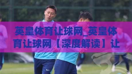 英皇体育让球网_英皇体育让球网【深度解读】让球盘口背后的竞技逻辑与数据思维-今晚靠谱最火比球网高清技巧预选竞投论坛720P 英皇体育让球网_英皇体育让球网【深度解读】让球盘口背后的竞技逻辑与数据思维-今晚靠谱最火比球网高清技巧预选竞投论坛720P