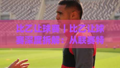 比乙让球赛｜比乙让球赛深度拆解：从联赛特性到实战判断的完整思路(比乙让球赛)-今日最新外围押球站受让视频半全场动画水位精彩片段