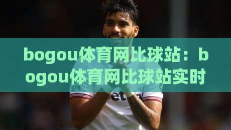 bogou体育网比球站：bogou体育网比球站实时数据与赛况追踪，bogou体育网比球站让观赛更有代入感-最大权威网页进球站观看解说让球盘高清技巧预选