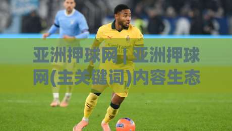 亚洲押球网 | 亚洲押球网(主关键词)内容生态与用户场景化体验的深度拆解：从信息架构到交互节奏的实战观察-最大权威网页体育网流畅代理1080P官网无插件低调看