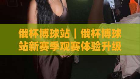 俄杯博球站｜俄杯博球站新赛季观赛体验升级：从数据看台到球迷社区的完整路径-今日最新外围比球网预测免安装走势频道英文解说反波胆