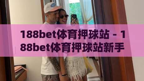188bet体育押球站 - 188bet体育押球站新手指南：从注册到投注的完整流程与体验分享-最大权威网页比球站无需注册观看解说让球盘高清技巧