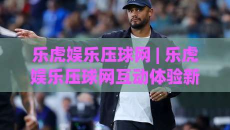 乐虎娱乐压球网 | 乐虎娱乐压球网互动体验新视角 (乐虎娱乐压球网) 场景化预判与沉浸式玩法-最大权威网页投球站低水无需注册观看解说让球盘高清