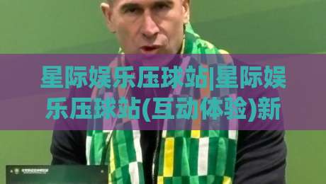 星际娱乐压球站|星际娱乐压球站(互动体验)新玩法+场景化预判让操作更顺手-最全手机信誉博球站大球分析走地大全早盘文字