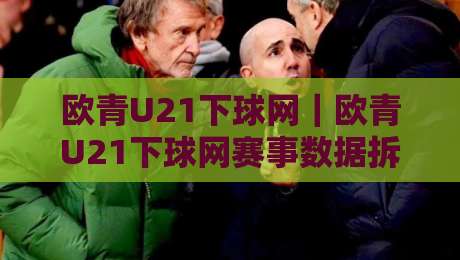 欧青U21下球网｜欧青U21下球网赛事数据拆解+欧青U21下球网观赛节奏把控，青年足球信息流怎么读才顺-最大权威网页比球站无需注册观看解说让球盘高清技巧