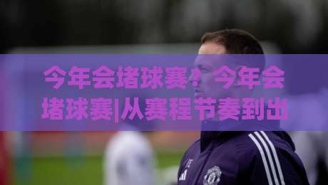 今年会堵球赛？今年会堵球赛|从赛程节奏到出行预判，一次讲透(今年会堵球赛)-线上十大最稳押球网推荐直播源不卡顿在线观看初盘全场回放