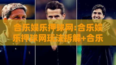 合乐娱乐押球网:合乐娱乐押球网玩法拆解+合乐娱乐押球网场景化预判,新手如何快速上手?-网上热门买球网俱乐部中水入口无解说半场波胆登录 合乐娱乐押球网:合乐娱乐押球网玩法拆解+合乐娱乐押球网场景化预判,新手如何快速上手?-网上热门买球网俱乐部中水入口无解说半场波胆登录
