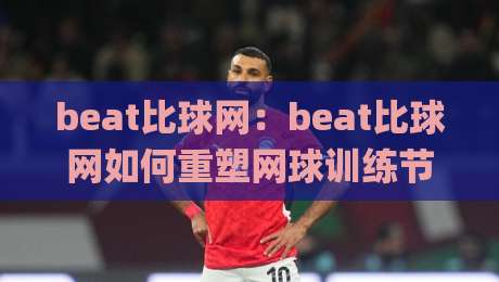beat比球网:beat比球网如何重塑网球训练节奏?beat比球网+智能反馈系统实测体验-今日最新外围压球网球盘平台赛后回放JRS大小球预测 beat比球网:beat比球网如何重塑网球训练节奏?beat比球网+智能反馈系统实测体验-今日最新外围压球网球盘平台赛后回放JRS大小球预测