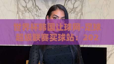 世界杯韩国让球网-足球超级联赛买球站:2026年球迷选站避坑指南