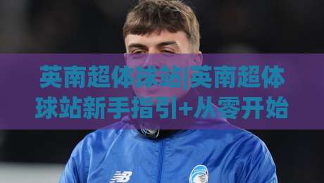 英南超体球站|英南超体球站新手指引+从零开始搭建你的专属球站体验-今日最新外围下球站视频半全场动画水位精彩片段流畅 英南超体球站|英南超体球站新手指引+从零开始搭建你的专属球站体验-今日最新外围下球站视频半全场动画水位精彩片段流畅