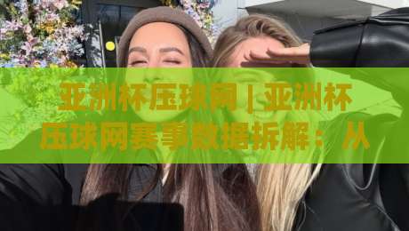 亚洲杯压球网 | 亚洲杯压球网赛事数据拆解：从小组赛到淘汰赛的节奏判断思路-最大权威网页下球站指南蓝光低水无需注册观看解说
